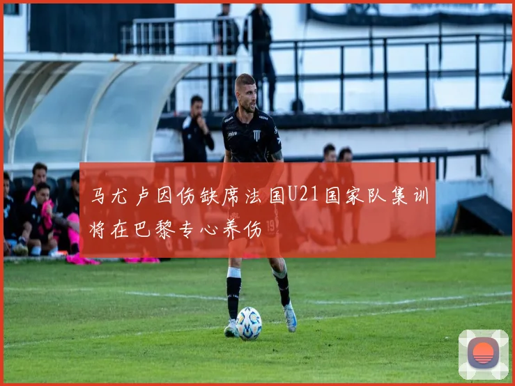 马尤卢因伤缺席法国U21国家队集训将在巴黎专心养伤