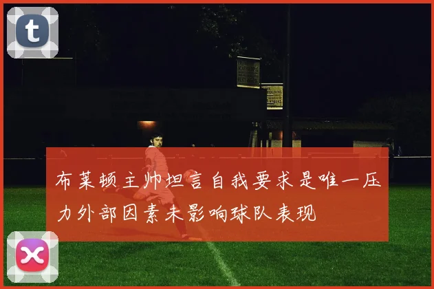 布莱顿主帅坦言自我要求是唯一压力外部因素未影响球队表现