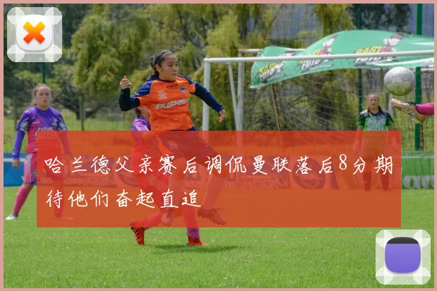 哈兰德父亲赛后调侃曼联落后8分期待他们奋起直追