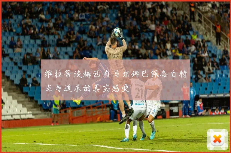 维拉蒂谈梅西内马尔姆巴佩各自特点与追求的真实感受