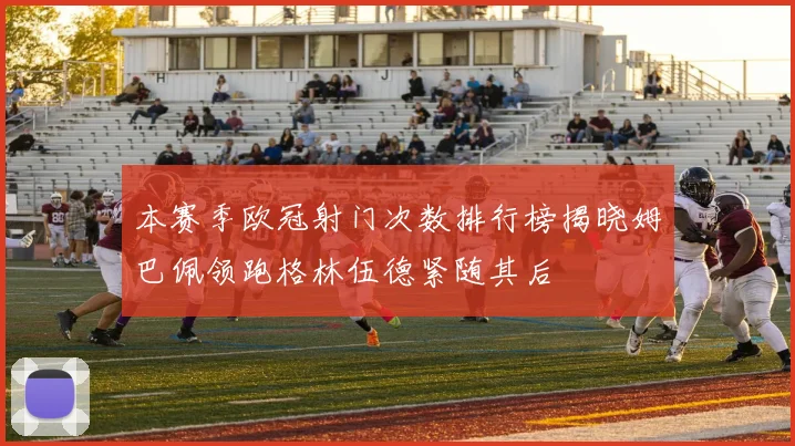 本赛季欧冠射门次数排行榜揭晓姆巴佩领跑格林伍德紧随其后