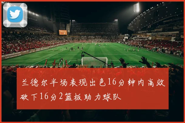 兰德尔半场表现出色16分钟内高效砍下16分2篮板助力球队
