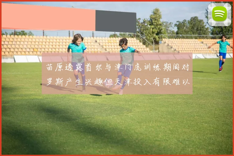 苗原透露首尔与津门虎训练期间对罗斯产生兴趣但天津投入有限难以引进