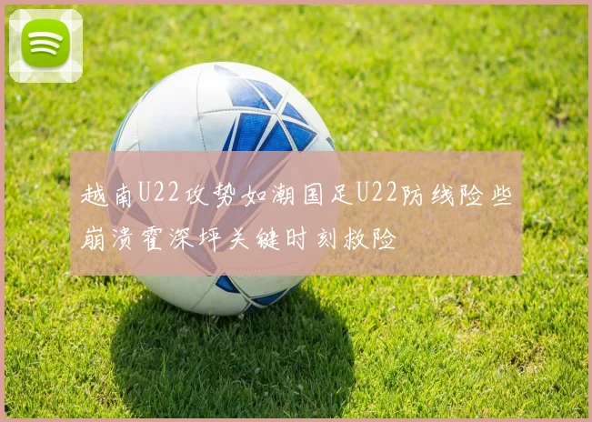 越南U22攻势如潮国足U22防线险些崩溃霍深坪关键时刻救险