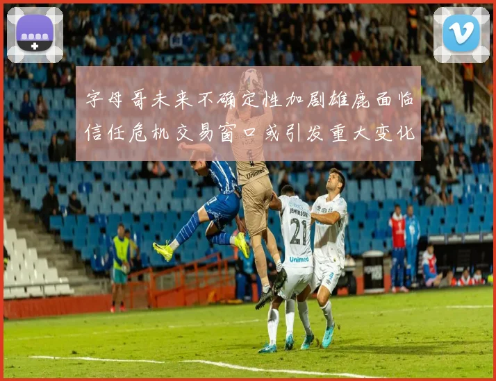 字母哥未来不确定性加剧雄鹿面临信任危机交易窗口或引发重大变化