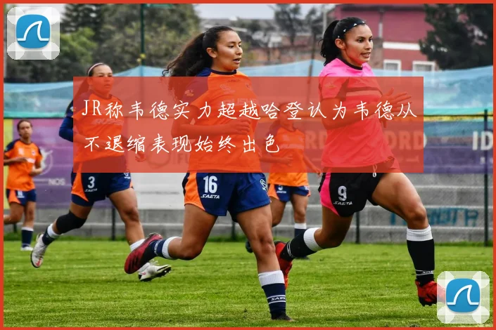 JR称韦德实力超越哈登认为韦德从不退缩表现始终出色