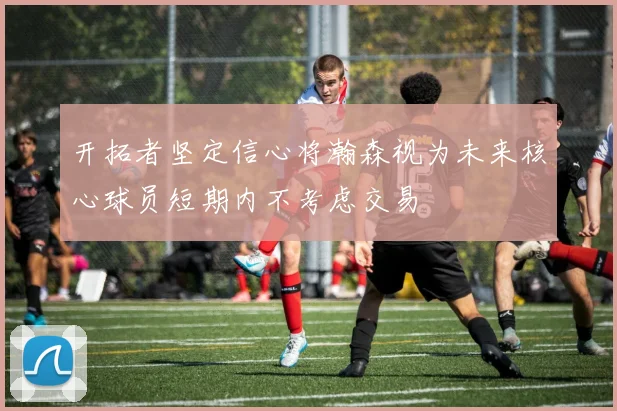 开拓者坚定信心将瀚森视为未来核心球员短期内不考虑交易